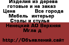 Изделия из дерева готовые и на заказ › Цена ­ 1 500 - Все города Мебель, интерьер » Столы и стулья   . Ненецкий АО,Верхняя Мгла д.